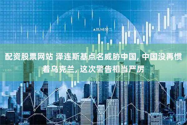 配资股票网站 泽连斯基点名威胁中国, 中国没再惯着乌克兰, 这次警告相当严厉