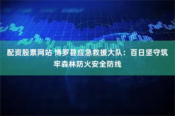 配资股票网站 博罗县应急救援大队：百日坚守筑牢森林防火安全防线