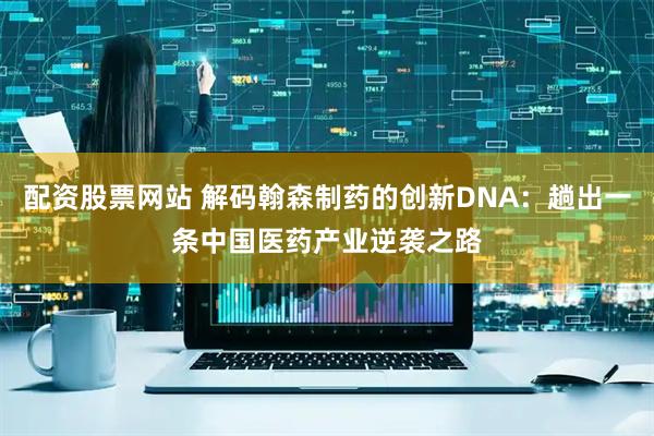 配资股票网站 解码翰森制药的创新DNA：趟出一条中国医药产业逆袭之路