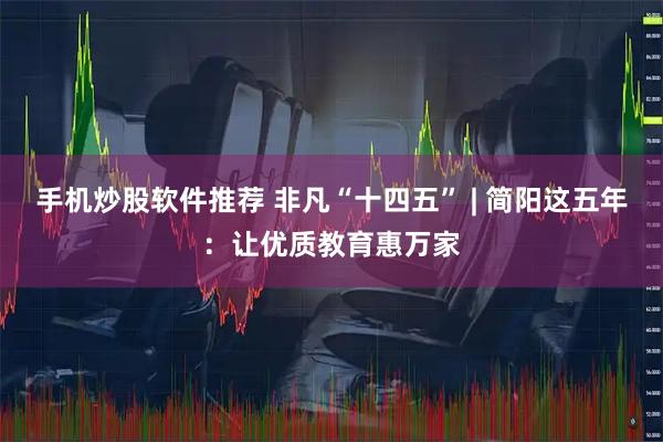手机炒股软件推荐 非凡“十四五” | 简阳这五年：让优质教育惠万家