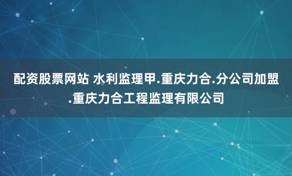 配资股票网站 水利监理甲.重庆力合.分公司加盟.重庆力合工程监理有限公司