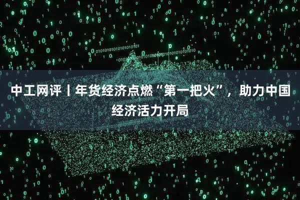 中工网评丨年货经济点燃“第一把火”，助力中国经济活力开局