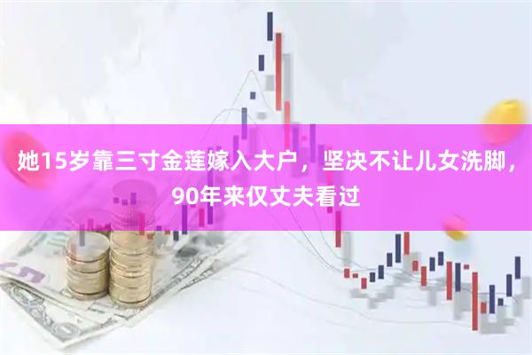 她15岁靠三寸金莲嫁入大户，坚决不让儿女洗脚，90年来仅丈夫看过