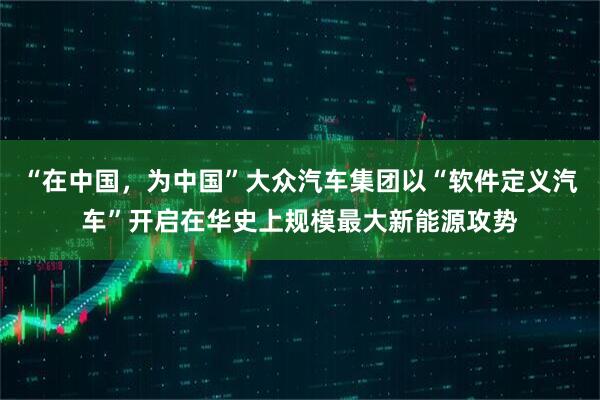 “在中国，为中国”大众汽车集团以“软件定义汽车”开启在华史上规模最大新能源攻势