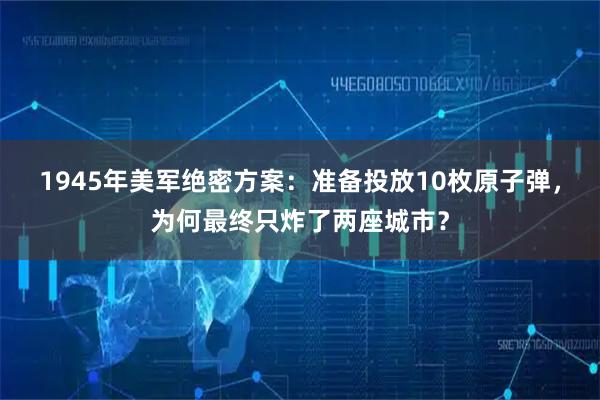 1945年美军绝密方案：准备投放10枚原子弹，为何最终只炸了两座城市？
