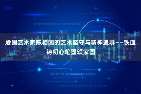 爱国艺术家陈相国的艺术坚守与精神追寻——铁血铸初心笔墨颂家国