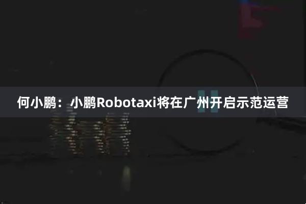 何小鹏:小鹏Robotaxi将在广州开启示范运营