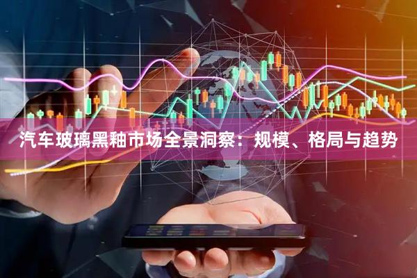 汽车玻璃黑釉市场全景洞察：规模、格局与趋势