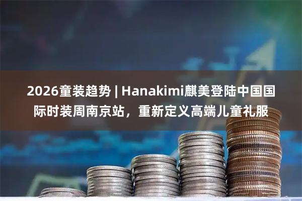 2026童装趋势 | Hanakimi麒美登陆中国国际时装周南京站，重新定义高端儿童礼服