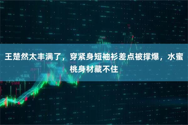 王楚然太丰满了，穿紧身短袖衫差点被撑爆，水蜜桃身材藏不住
