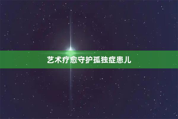 艺术疗愈守护孤独症患儿