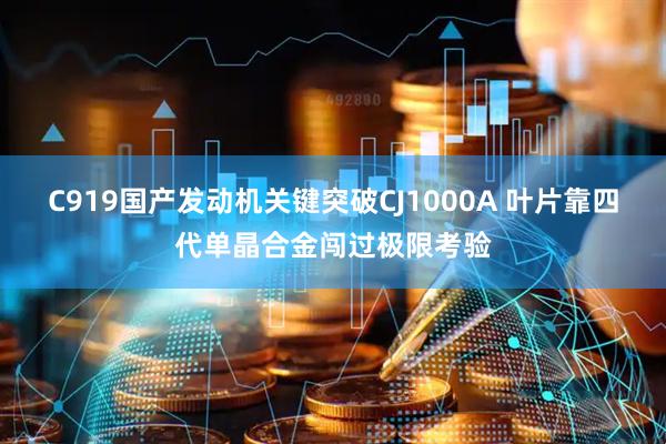 C919国产发动机关键突破CJ1000A 叶片靠四代单晶合金闯过极限考验