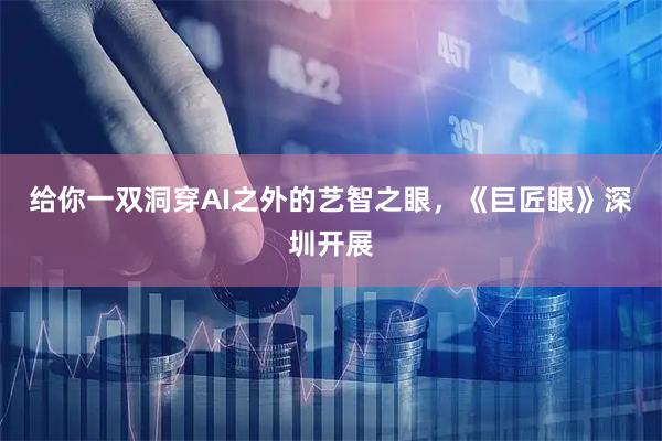 给你一双洞穿AI之外的艺智之眼，《巨匠眼》深圳开展