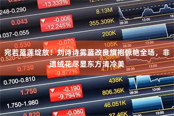宛若蓝莲绽放！刘诗诗雾蓝改良旗袍惊艳全场，非遗绒花尽显东方清冷美