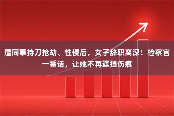 遭同事持刀抢劫、性侵后，女子辞职离深！检察官一番话，让她不再遮挡伤痕