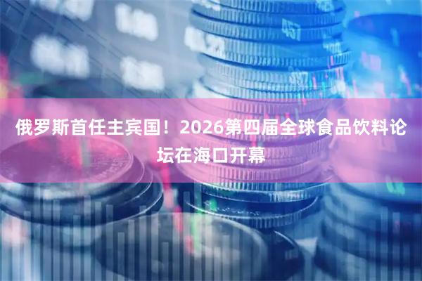 俄罗斯首任主宾国！2026第四届全球食品饮料论坛在海口开幕