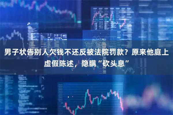 男子状告别人欠钱不还反被法院罚款？原来他庭上虚假陈述，隐瞒“砍头息”